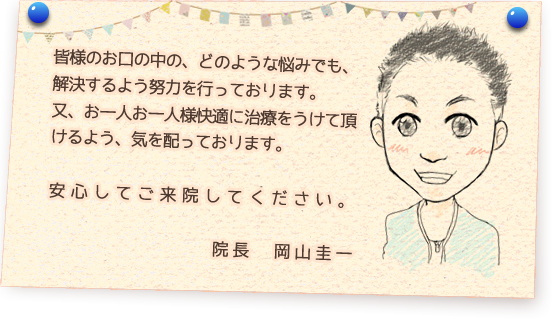 皆様のお口の中の、どのような悩みでも、解決するよう努力を行っております。又、お一人お一人様快適に治療をうけて頂けるよう、気を配っております。安心してご来院してください。院長　岡山圭一